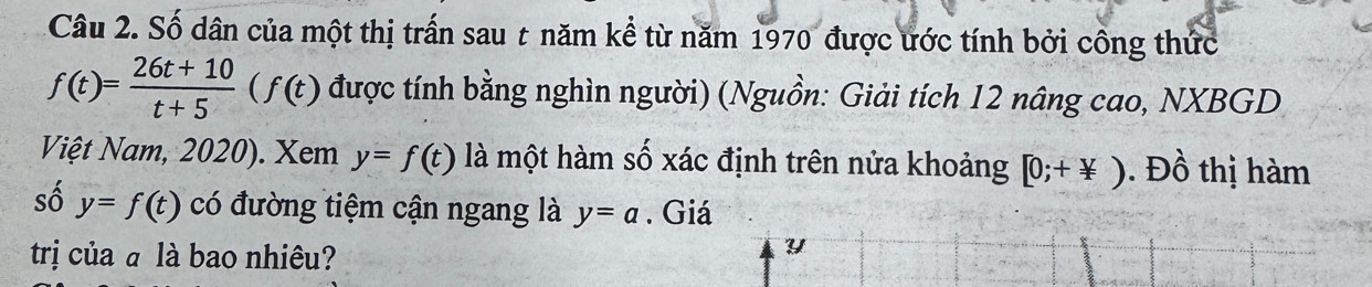 Số dân của một thị trấn sau t năm kể từ năm 1970 được ước tính bởi công thức
f(t)= (26t+10)/t+5 (f(t) được tính bằng nghìn người) (Nguồn: Giải tích 12 nâng cao, NXBGD 
Việt Nam, 2020). Xem y=f(t) là một hàm số xác định trên nửa khoảng [0;+not ). Đồ thị hàm 
số y=f(t) có đường tiệm cận ngang là y=a. Giá 
trị của ā là bao nhiêu?
Y