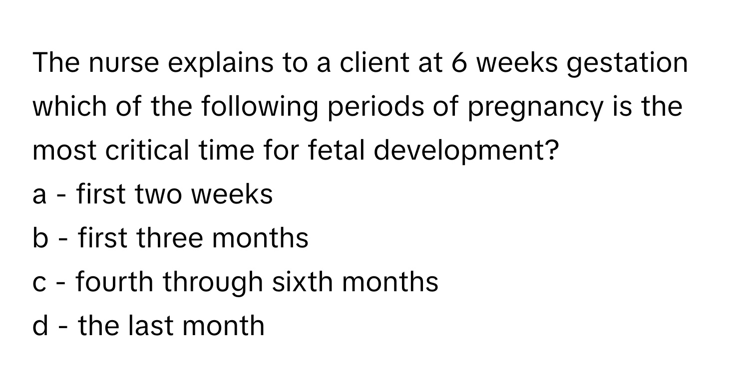 The nurse explains to a client at 6 weeks gestation which of the following periods of pregnancy is the most critical time for fetal development?

a - first two weeks
b - first three months
c - fourth through sixth months
d - the last month