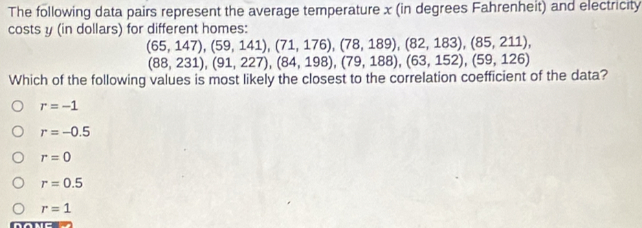 The following data pairs represent the average temperature x (in degrees Fahrenheit) and electricity
costs y (in dollars) for different homes:
(65,147), (59,141), (71,176), (78,189), (82,183), (85,211),
(88,231), (91,227), (84,198), (79,188), (63,152), (59,126)
Which of the following values is most likely the closest to the correlation coefficient of the data?
r=-1
r=-0.5
r=0
r=0.5
r=1