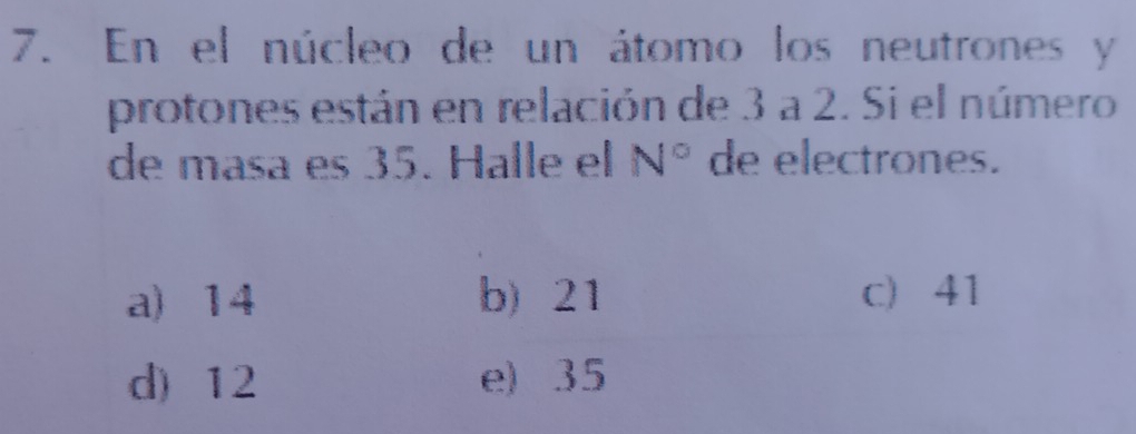 En el núcleo de un átomo los neutrones y
protones están en relación de 3 a 2. Si el número
de masa es 35. Halle el N° de electrones.
a) 14 b) 21 c) 41
d) 12 e) 35