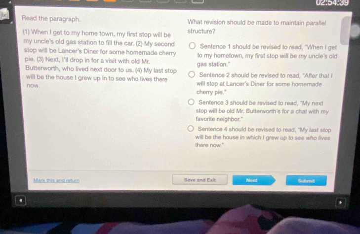 02:54:39
Read the paragraph. What revision should be made to maintain parallel
(1) When I get to my home town, my first stop will be structure?
my uncle's old gas station to fill the car. (2) My second Sentence 1 should be revised to read, "When I get
stop will be Lancer's Diner for some homemade cherry to my hometown, my first stop will be my uncle's old
pie. (3) Next, I'll drop in for a visit with old Mr. gas station."
Butterworth, who lived next door to us. (4) My last stop Sentence 2 should be revised to read, "After that I
will be the house I grew up in to see who lives there
now. will stop at Lancer's Diner for some homemade
cherry pie."
Sentence 3 should be revised to read, “My next
stop will be old Mr. Butterworth's for a chat with my
favorite neighbor."
Sentence 4 should be revised to read, "My last stop
will be the house in which I grew up to see who lives
there now."
Mark this and return Save and Exit Next Submit
4
.