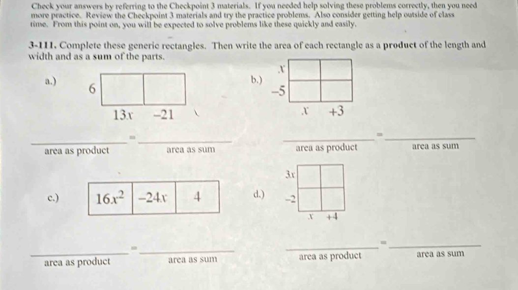 Check your answers by referring to the Checkpoint 3 materials. If you needed help solving these problems correctly, then you need
more practice. Review the Checkpoint 3 materials and try the practice problems. Also consider getting help outside of class
time. From this point on, you will be expected to solve problems like these quickly and easily.
3-111. Complete these generic rectangles. Then write the area of each rectangle as a product of the length and
width and as a sum of the parts.
x
a.) 6
b.)
-5
13x -21
,x +3
_
_
_
_=
area as product area as sum area as product area as sum
3x
c.)d.) -2
x +4
_=_
_
_-
area as product area as sum area as product area as sum