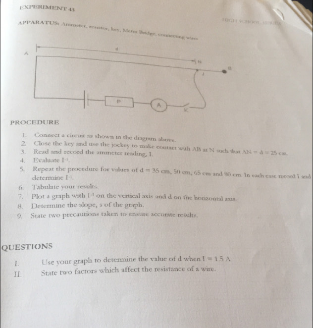 EXPERIMENT 43 H2gháCHO 
APPARATUS: Ammeter, resistor, key, Meter Bridge, connerting 
PROCEDURE 
1. Connect a circuit as shown in the diagram above. 
2. Close the key and use the jockey to make contact with AB at N such that AN=d=25cm
3. Read and record the ammeter reading, I. 
4. Evaluate I^(-1). 
5. Repeat the procedure for values of d=35cm, 50cm, 65c cm and 80 cm. In each case record I and 
determine I^(-1). 
6. Tabulate your results. 
7. Plot a graph with I^(-1) on the vertical axis and d on the horizontal axis. 
8. Determine the slope, s of the graph. 
9. State two precautions taken to ensure accurate results. 
QUESTIONS 
L Use your graph to determine the value of d when I=1.5A
II. State two factors which affect the resistance of a wire.