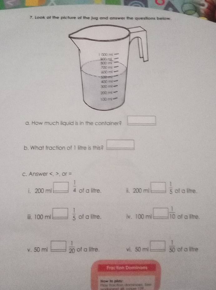 Look at the picture of the Jug and answer the questions below. 
a. How much liquid is in the container? □ 
b. What fraction of 1 litre is this? □ 
c. Answer , ,or =
i. 200ml□  1/4  of a litre. ii. 200 ml □  1/5  of a litre. 
ⅲ. 100ml_ □  1/5  of a litre. iv. 100ml □  1/10  of a litre.
50ml
x_n
v. 50 m □  1/20  of a litre. vi, 50 m □  1/50  of a litre
Fraction Dominaes 
How to play: 
Play fractón dominoes. See 
130