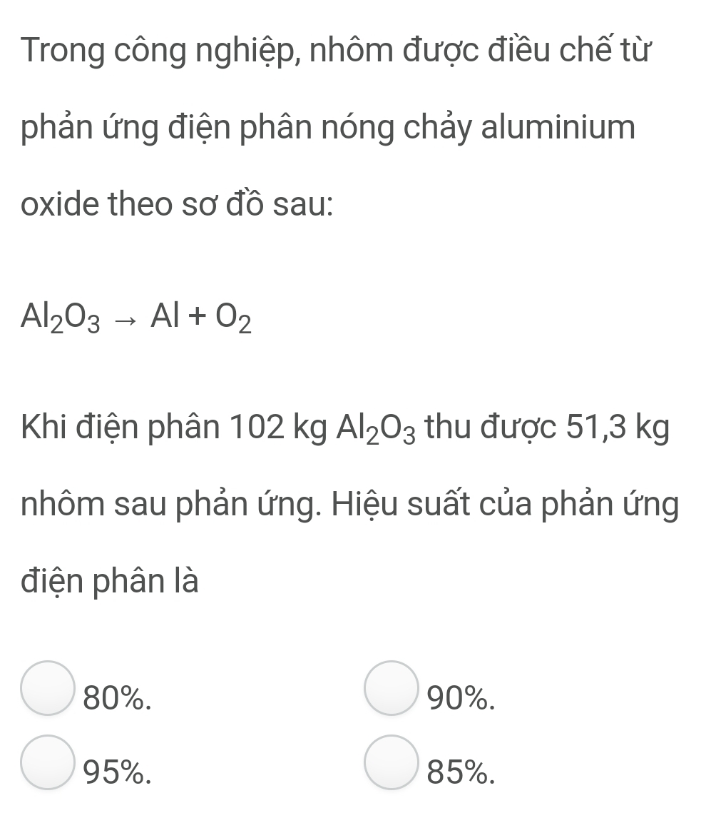 Trong công nghiệp, nhôm được điều chế từ
phản ứng điện phân nóng chảy aluminium
oxide theo sơ đồ sau:
Al_2O_3to Al+O_2
Khi điện phân 102 kg Al_2O_3 thu được 51,3 kg
nhôm sau phản ứng. Hiệu suất của phản ứng
điện phân là
80%. 90%.
95%. 85%.