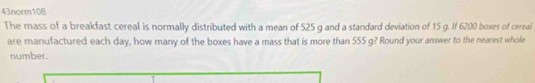 43norm10B 
The mass of a breakfast cereal is normally distributed with a mean of 525 g and a standard deviation of 15 g. If 6200 boxes of cereal 
are manufactured each day, how many of the boxes have a mass that is more than 555 g? Round your answer to the nearest whole 
number.