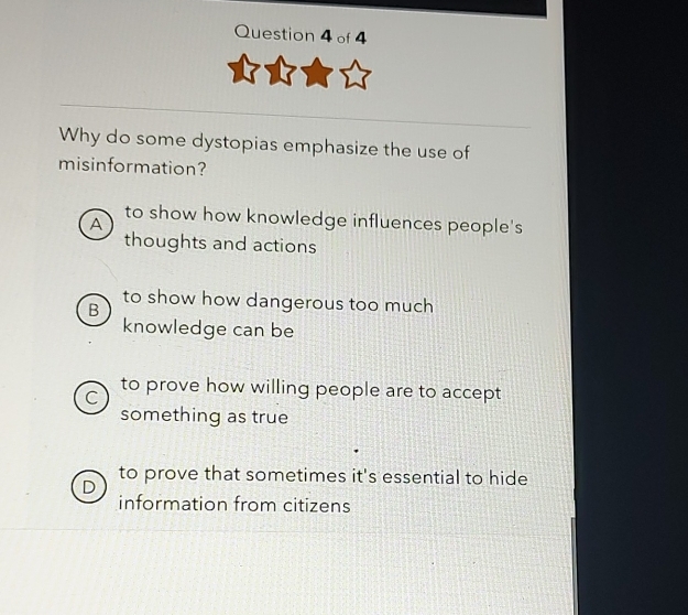 Why do some dystopias emphasize the use of
misinformation?
A
to show how knowledge influences people's
thoughts and actions
to show how dangerous too much
B
knowledge can be
C to prove how willing people are to accept
something as true
to prove that sometimes it's essential to hide
information from citizens