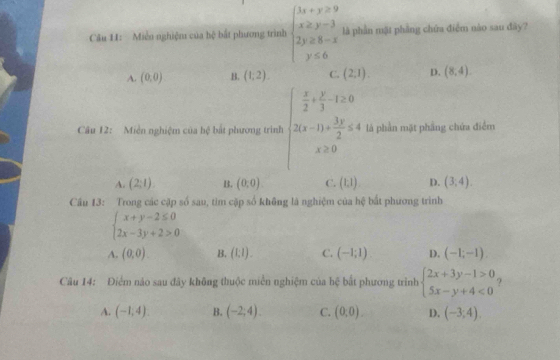 Cău 11: Miễn nghiệm của hệ bắt phương trình beginarrayl 3x+y≥slant 9 x≥ y-3 2y≥ 8-x y≤ 6endarray. là phần mặt phẳng chứa điểm nào sau đây?
A. (0,0) B. (1,2). C. (2,1) D. (8,4)
Câu 12: Miền nghiệm của hệ bất phương trình beginarrayl  x/2 + y/3 -1≥ 0 2(x-1)+ 3y/2 ≤ 4endarray. là phần mặt phầng chứa điểm
x≥ 0
A. (2;1) B. (0:0). C. (1,1) D. (3;4). 
Cầu 13: Trong các cặp số sau, tìm cặp số không là nghiệm của hệ bắt phương trình
beginarrayl x+y-2≤ 0 2x-3y+2>0endarray.
A. (0,0). B. (1:1). C. (-1;1) D. (-1;-1)
Câu 14: Điểm nào sau đây không thuộc miền nghiệm của bxi bắt phương trình beginarrayl 2x+3y-1>0 5x-y+4<0endarray. ?
A. (-1,4). B. (-2;4). C. (0:0). D. (-3;4).