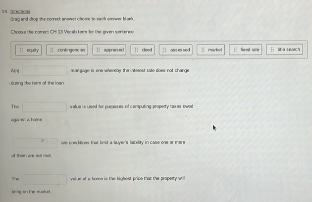 Directions
Drag and drop the correct answer choice to each answer blank.
Choose the correct CH 13 Vocab term for the given sentence
overleftrightarrow 11 equity contingencies overleftrightarrow LI appraised :1 deed assessed market fixed rate  11/11  title search
A(n) □ mortgage is one whereby the interest rate does not change 
- during the term of the loan.
The □ value is used for purposes of computing property taxes owed
against a home.
□ are conditions that limit a buyer's liability in case one or more
of them are not met.
The □ value of a home is the highest price that the property will
bring on the market.