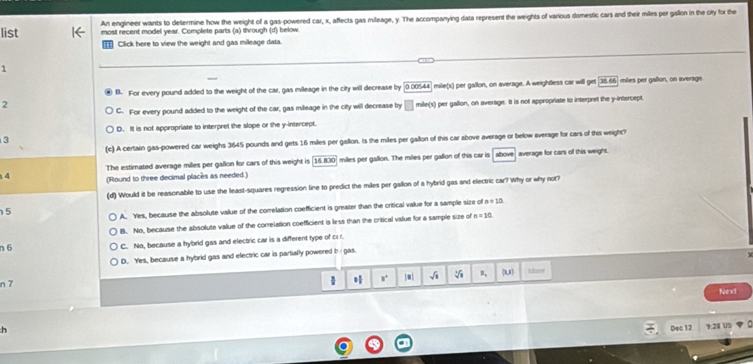 list An engineer wants to determine how the weight of a gas-powered car, x, affects gas mileage, y. The accompanying data represent the weights of various domestic cars and their miles per gallon in the city for the
most recent model year. Complete parts (a) through (d) below
Click here to view the weight and gas mileage data.
1
B. For every pound added to the weight of the car, gas mileage in the city will decrease by [ 0.00544] mile(s) per gallon, on average. A weightless car will get 35.66 miles per galion, on average
2
C. For every pound added to the weight of the car, gas mileage in the city will decrease by mile(s) per gallon, on average. It is not appropriate to interpret the y-intercept.
D. It is not appropriate to interpret the slope or the y-intercept.
(c) A certain gas-powered car weighs 3645 pounds and gets 16 miles per gallon. Is the miles per gallon of this car above average or below average for cars of this weight?
The estimated average miles per gallon for cars of this weight is [16.830] miles per gallon. The miles per gallon of this car is above average for cars of this weight.
4
(Round to three decimal places as needed.)
(d) Would it be reasonable to use the least-squares regression line to predict the miles per gallon of a hybrid gas and electric car? Why or why not?
5
A. Yes, because the absolute value of the correlation coefficient is greater than the critical value for a sample size of n=10
B. No, because the absolute value of the correlation coefficient is less than the critical value for a sample size of n=10
n 6 C. No, because a hybrid gas and electric car is a different type of c: r.
D. Yes, because a hybrid gas and electric car is partially powered b gas.
n 7
8 π /8  □° j=| sqrt(8) B, (1,1) Many
Next
h Dec 12 9.28 US