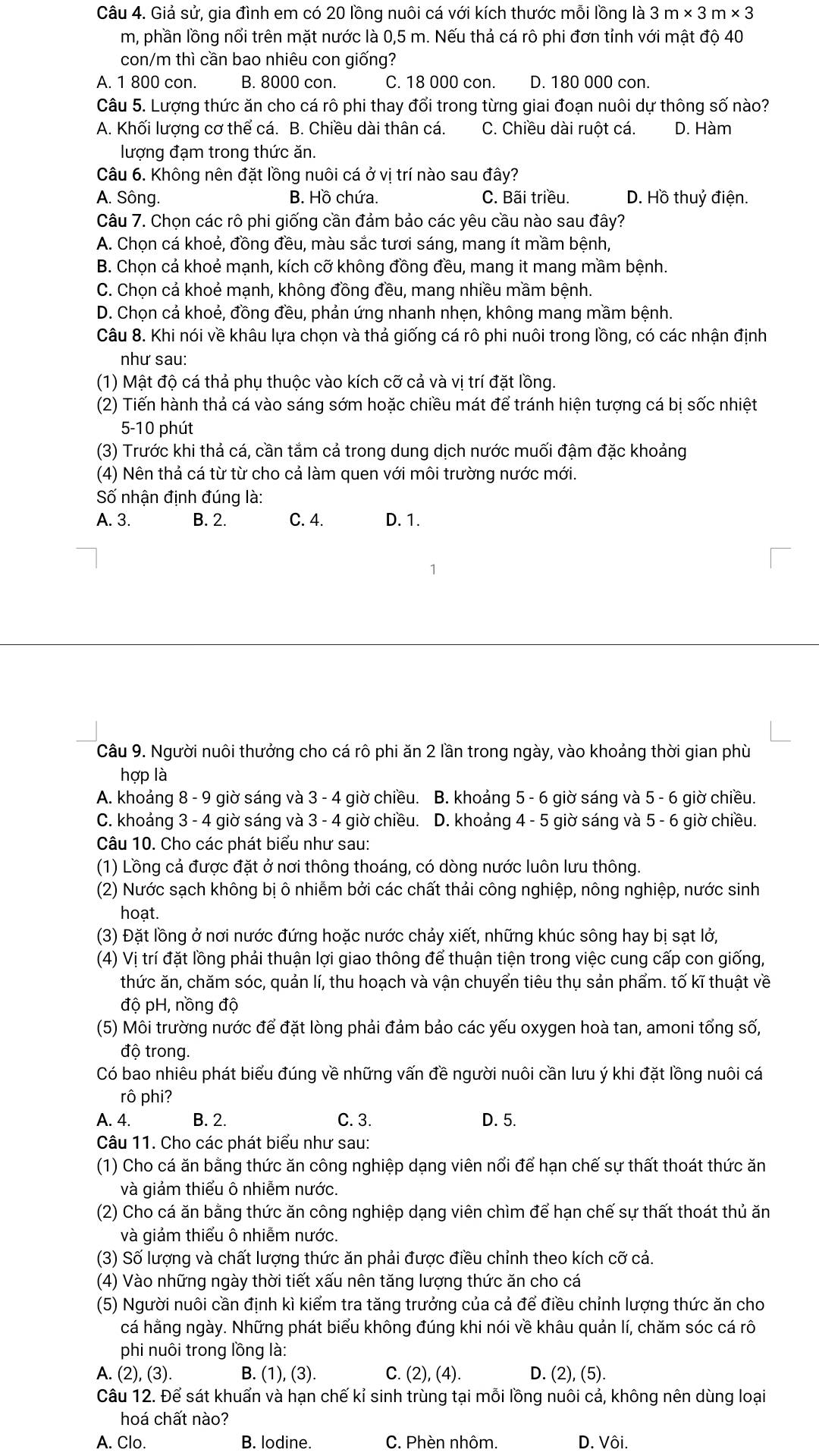 Giả sử, gia đình em có 20 lồng nuôi cá với kích thước mỗi lồng là 3m* 3m* 3
m, phần lồng nổi trên mặt nước là 0,5 m. Nếu thả cá rô phi đơn tỉnh với mật độ 40
con/m thì cần bao nhiêu con giống?
A. 1 800 con. B. 8000 con. C. 18 000 con. D. 180 000 con.
Câu 5. Lượng thức ăn cho cá rô phi thay đổi trong từng giai đoạn nuôi dự thông số nào?
A. Khối lượng cơ thể cá. B. Chiều dài thân cá. C. Chiều dài ruột cá. D. Hàm
lượng đạm trong thức ăn.
Câu 6. Không nên đặt lồng nuôi cá ở vị trí nào sau đây?
A. Sông. B. Hồ chứa. C. Bãi triều. D. Hồ thuỷ điện.
Câu 7. Chọn các rô phi giống cần đảm bảo các yêu cầu nào sau đây?
A. Chọn cá khoẻ, đồng đều, màu sắc tươi sáng, mang ít mầm bệnh,
B. Chọn cả khoẻ mạnh, kích cỡ không đồng đều, mang it mang mầm bệnh.
C. Chọn cả khoẻ mạnh, không đồng đều, mang nhiều mầm bệnh.
D. Chọn cả khoẻ, đồng đều, phản ứng nhanh nhẹn, không mang mầm bệnh.
Câu 8. Khi nói về khâu lựa chọn và thả giống cá rô phi nuôi trong lồng, có các nhận định
như sau:
(1) Mật độ cá thả phụ thuộc vào kích cỡ cả và vị trí đặt lồng.
(2) Tiến hành thả cá vào sáng sớm hoặc chiều mát để tránh hiện tượng cá bị sốc nhiệt
5-10 phút
(3) Trước khi thả cá, cần tắm cả trong dung dịch nước muối đậm đặc khoảng
(4) Nên thả cá từ từ cho cả làm quen với môi trường nước mới.
Số nhận định đúng là:
A. 3. B. 2. C. 4. D. 1.
Câu 9. Người nuôi thưởng cho cá rô phi ăn 2 lần trong ngày, vào khoảng thời gian phù
hợp là
A. khoảng 8 - 9 giờ sáng và 3 - 4 giờ chiều.  B. khoảng 5 - 6 giờ sáng và 5 - 6 giờ chiều.
C. khoảng 3 - 4 giờ sáng và 3 - 4 giờ chiều. D. khoảng 4 - 5 giờ sáng và 5 - 6 giờ chiều.
Câu 10. Cho các phát biểu như sau:
(1) Lồng cả được đặt ở nơi thông thoáng, có dòng nước luôn lưu thông.
(2) Nước sạch không bị ô nhiễm bởi các chất thải công nghiệp, nông nghiệp, nước sinh
hoạt.
(3) Đặt lồng ở nơi nước đứng hoặc nước chảy xiết, những khúc sông hay bị sạt lở,
(4) Vị trí đặt lồng phải thuận lợi giao thông để thuận tiện trong việc cung cấp con giống,
thức ăn, chăm sóc, quản lí, thu hoạch và vận chuyển tiêu thụ sản phẩm. tố kĩ thuật về
độ pH, nồng độ
(5) Môi trường nước để đặt lòng phải đảm bảo các yếu oxygen hoà tan, amoni tổng số,
độ trong.
Có bao nhiêu phát biểu đúng về những vấn đề người nuôi cần lưu ý khi đặt lồng nuôi cá
rô phi?
A. 4. B. 2. C. 3. D. 5.
Câu 11. Cho các phát biểu như sau:
(1) Cho cá ăn bằng thức ăn công nghiệp dạng viên nổi để hạn chế sự thất thoát thức ăn
và giảm thiểu ô nhiễm nước.
(2) Cho cá ăn bằng thức ăn công nghiệp dạng viên chìm để hạn chế sự thất thoát thủ ăn
và giảm thiểu ô nhiễm nước.
(3) Số lượng và chất lượng thức ăn phải được điều chỉnh theo kích cỡ cả.
(4) Vào những ngày thời tiết xấu nên tăng lượng thức ăn cho cá
(5) Người nuôi cần định kì kiểm tra tăng trưởng của cả để điều chỉnh lượng thức ăn cho
cá hằng ngày. Những phát biểu không đúng khi nói về khâu quản lí, chăm sóc cá rô
phi nuôi trong lồng là:
A. (2),(3) B. (1),(3). C. (2),(4). D. (2),(5).
Câu 12. Để sát khuẩn và hạn chế kỉ sinh trùng tại mỗi lồng nuôi cả, không nên dùng loại
hoá chất nào?
A. Clo. B. lodine. C. Phèn nhôm. D. Vôi.