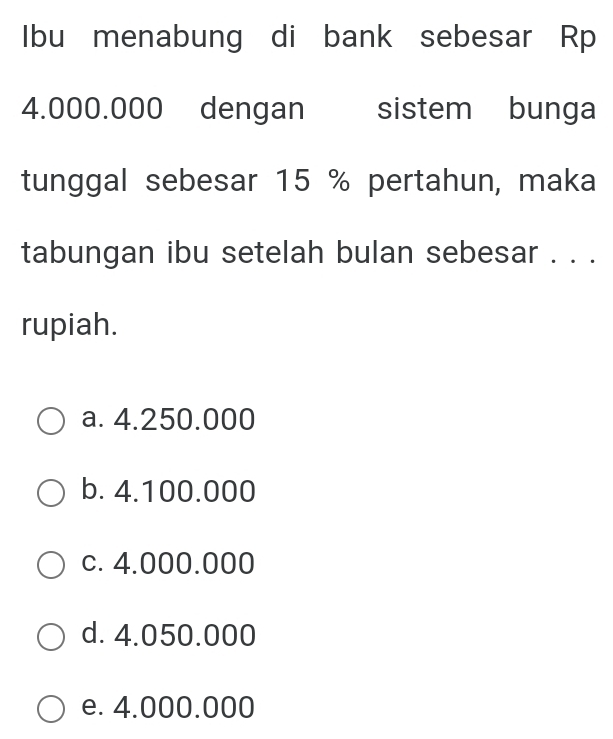 Ibu menabung di bank sebesar Rp
4.000.000 dengan sistem bunga
tunggal sebesar 15 % pertahun, maka
tabungan ibu setelah bulan sebesar . . .
rupiah.
a. 4.250.000
b. 4.100.000
c. 4.000.000
d. 4.050.000
e. 4.000.000