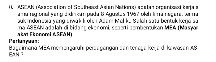 ASEAN (Association of Southeast Asian Nations) adalah organisasi kerja s 
ama regional yang didirikan pada 8 Agustus 1967 oleh lima negara, terma 
suk Indonesia yang diwakili oleh Adam Malik.. Salah satu bentuk kerja sa 
ma ASEAN adalah di bidang ekonomi, seperti pembentukan MEA (Masyar 
akat Ekonomi ASEAN). 
Pertanyaan: 
Bagaimana MEA memengaruhi perdagangan dan tenaga kerja di kawasan AS 
EAN ?