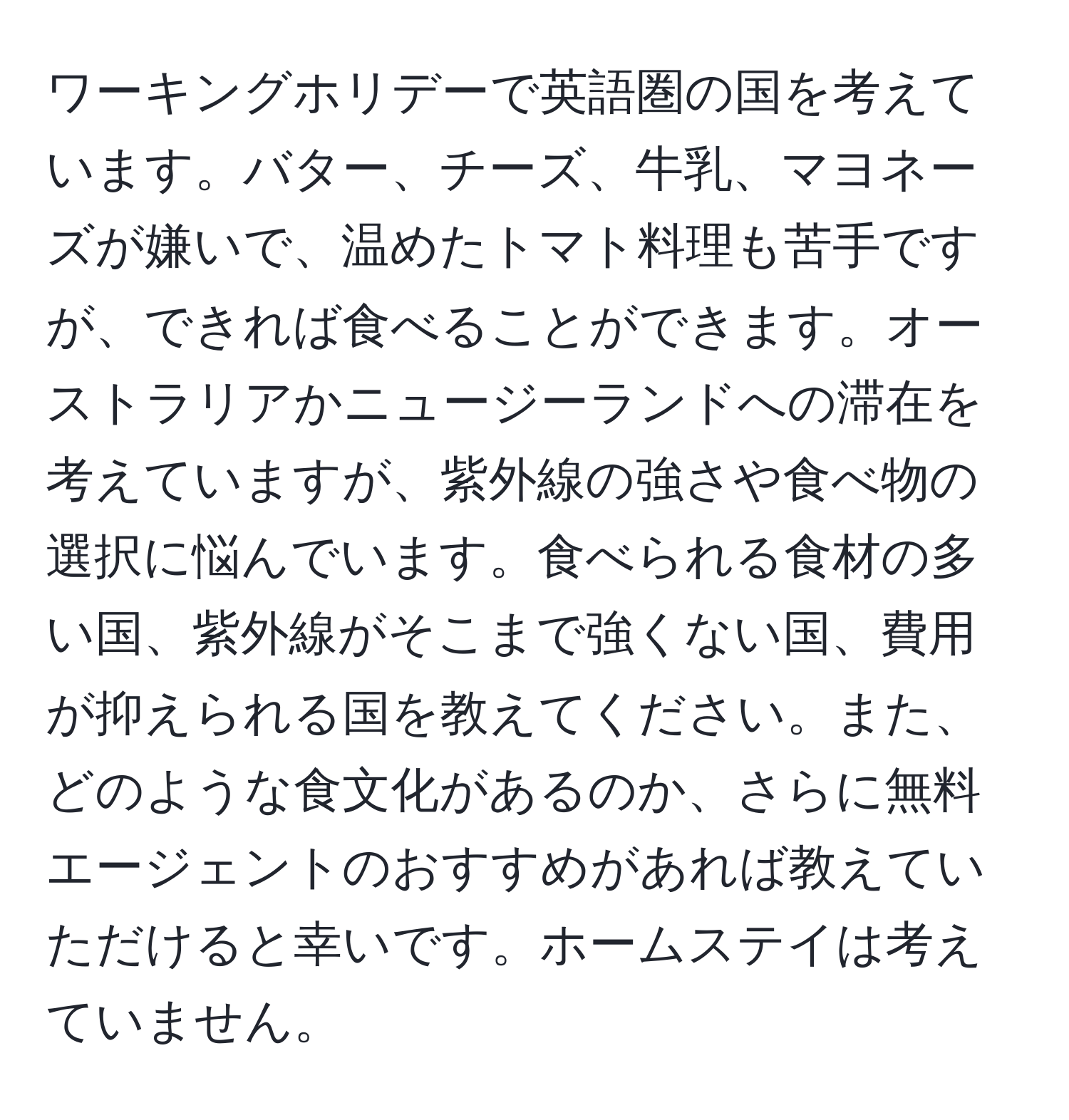 ワーキングホリデーで英語圏の国を考えています。バター、チーズ、牛乳、マヨネーズが嫌いで、温めたトマト料理も苦手ですが、できれば食べることができます。オーストラリアかニュージーランドへの滞在を考えていますが、紫外線の強さや食べ物の選択に悩んでいます。食べられる食材の多い国、紫外線がそこまで強くない国、費用が抑えられる国を教えてください。また、どのような食文化があるのか、さらに無料エージェントのおすすめがあれば教えていただけると幸いです。ホームステイは考えていません。