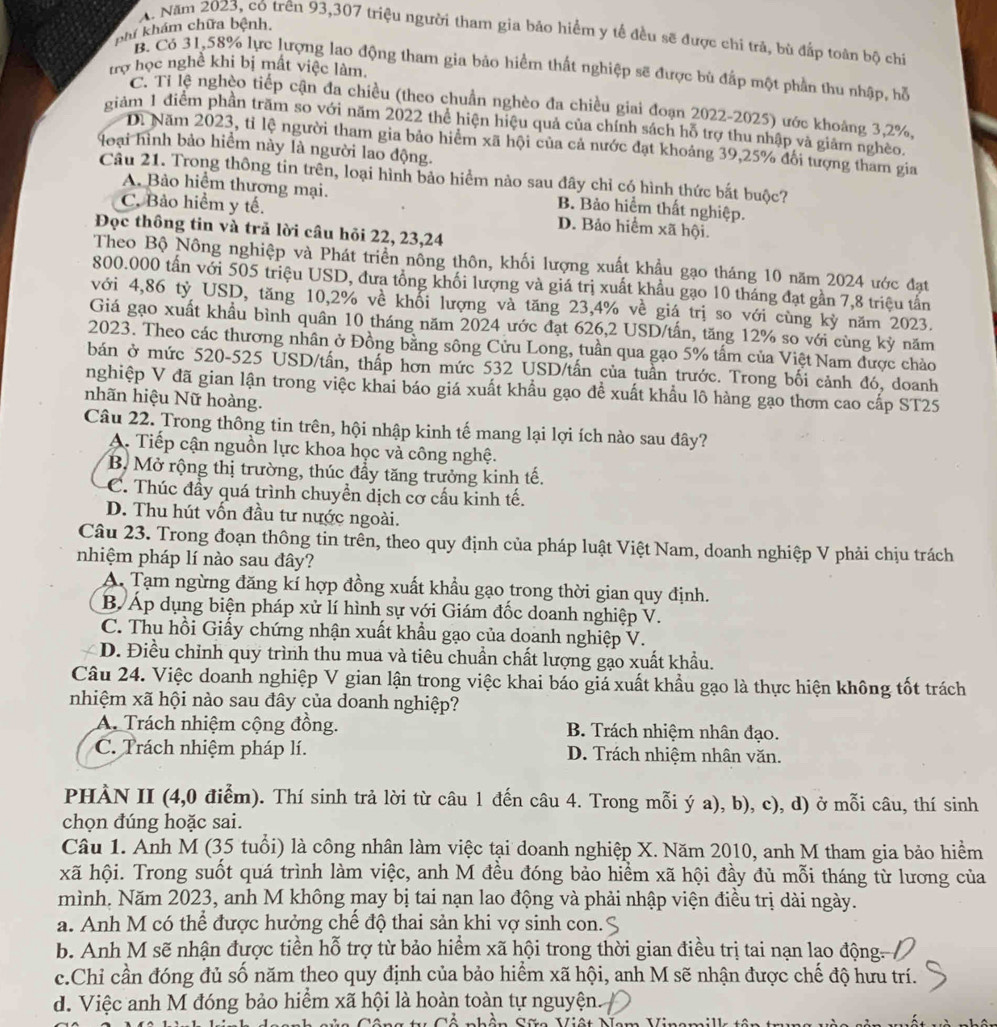 phí khám chữa bệnh.
A. Năm 2023, có trên 93,307 triệu người tham gia bảo hiểm y tế đều sẽ được chi trả, bù đấp toàn bộ chỉ
trợ học nghề khi bị mất việc làm.
B. Có 31,58% lực lượng lao động tham gia bảo hiểm thất nghiệp sẽ được bù đấp một phần thu nhập, hỗ
C. Ti lệ nghèo tiếp cận đa chiều (theo chuẩn nghèo đa chiều giai đoạn 2022-2025) ước khoảng 3,2%,
giảm 1 điểm phần trăm so với năm 2022 thể hiện hiệu quả của chính sách hỗ trợ thu nhập và giám nghèo.
Di Năm 2023, tỉ lệ người tham gia bảo hiểm xã hội của cả nước đạt khoảng 39,25% đối tượng tham gia
loại hình bảo hiểm này là người lao động.
Câu 21. Trong thông tin trên, loại hình bảo hiểm nào sau đây chỉ có hình thức bắt buộc?
A. Bảo hiểm thương mại. B. Bảo hiểm thất nghiệp.
C. Bảo hiểm y tế. D. Bảo hiểm xã hội.
Đọc thông tin và trả lời câu hỏi 22, 23,24
Theo Bộ Nông nghiệp và Phát triển nông thôn, khối lượng xuất khẩu gạo tháng 10 năm 2024 ước đạt
800.000 tấn với 505 triệu USD, đưa tổng khối lượng và giá trị xuất khẩu gạo 10 tháng đạt gần 7,8 triệu tấn
với 4,86 tỷ USD, tăng 10,2% về khổi lượng và tăng 23,4% về giá trị so với cùng kỳ năm 2023.
Giá gạo xuất khẩu bình quân 10 tháng năm 2024 ước đạt 626,2 USD/tần, tăng 12% so với cùng kỳ năm
2023. Theo các thương nhân ở Đồng bằng sông Cửu Long, tuần qua gạo 5% tấm của Việt Nam được chảo
bán ở mức 520-525 USD/tấn, thấp hơn mức 532 USD/tấn của tuần trước. Trong bối cảnh đó, doanh
nghiệp V đã gian lận trong việc khai báo giá xuất khẩu gạo để xuất khẩu lô hàng gạo thơm cao cấp ST25
nhãn hiệu Nữ hoàng.
Câu 22. Trong thông tin trên, hội nhập kinh tế mang lại lợi ích nào sau đây?
A. Tiếp cận nguồn lực khoa học và công nghệ.
B. Mở rộng thị trường, thúc đầy tăng trưởng kinh tế.
C. Thúc đầy quá trình chuyền dịch cơ cầu kinh tế.
D. Thu hút vốn đầu tư nước ngoài.
Câu 23. Trong đoạn thông tin trên, theo quy định của pháp luật Việt Nam, doanh nghiệp V phải chịu trách
nhiệm pháp lí nào sau đây?
A. Tạm ngừng đăng kỉ hợp đồng xuất khẩu gạo trong thời gian quy định.
B. Áp dụng biện pháp xử lí hình sự với Giám đốc doanh nghiệp V.
C. Thu hồi Giấy chứng nhận xuất khẩu gạo của doanh nghiệp V.
D. Điều chỉnh quy trình thu mua và tiêu chuẩn chất lượng gạo xuất khẩu.
Câu 24. Việc doanh nghiệp V gian lận trong việc khai báo giá xuất khẩu gạo là thực hiện không tốt trách
nhiệm xã hội nào sau đây của doanh nghiệp?
A. Trách nhiệm cộng đồng.  B. Trách nhiệm nhân đạo.
C. Trách nhiệm pháp lí. D. Trách nhiệm nhân văn.
PHÀN II (4,0 điểm). Thí sinh trả lời từ câu 1 đến câu 4. Trong mỗi ý a), b), c), d) ở mỗi câu, thí sinh
chọn đúng hoặc sai.
Câu 1. Anh M (35 tuổi) là công nhân làm việc tại doanh nghiệp X. Năm 2010, anh M tham gia bảo hiểm
xã hội. Trong suốt quá trình làm việc, anh M đều đóng bảo hiểm xã hội đầy đủ mỗi tháng từ lương của
mình. Năm 2023, anh M không may bị tai nạn lao động và phải nhập viện điều trị dài ngày.
a. Anh M có thể được hưởng chế độ thai sản khi vợ sinh con.
b. Anh M sẽ nhận được tiền hỗ trợ từ bảo hiểm xã hội trong thời gian điều trị tai nạn lao động
c.Chỉ cần đóng đủ số năm theo quy định của bảo hiểm xã hội, anh M sẽ nhận được chế độ hưu trí.
d. Việc anh M đóng bảo hiểm xã hội là hoàn toàn tự nguyện.
C ng ti Cố nhện Sữa Viật Na