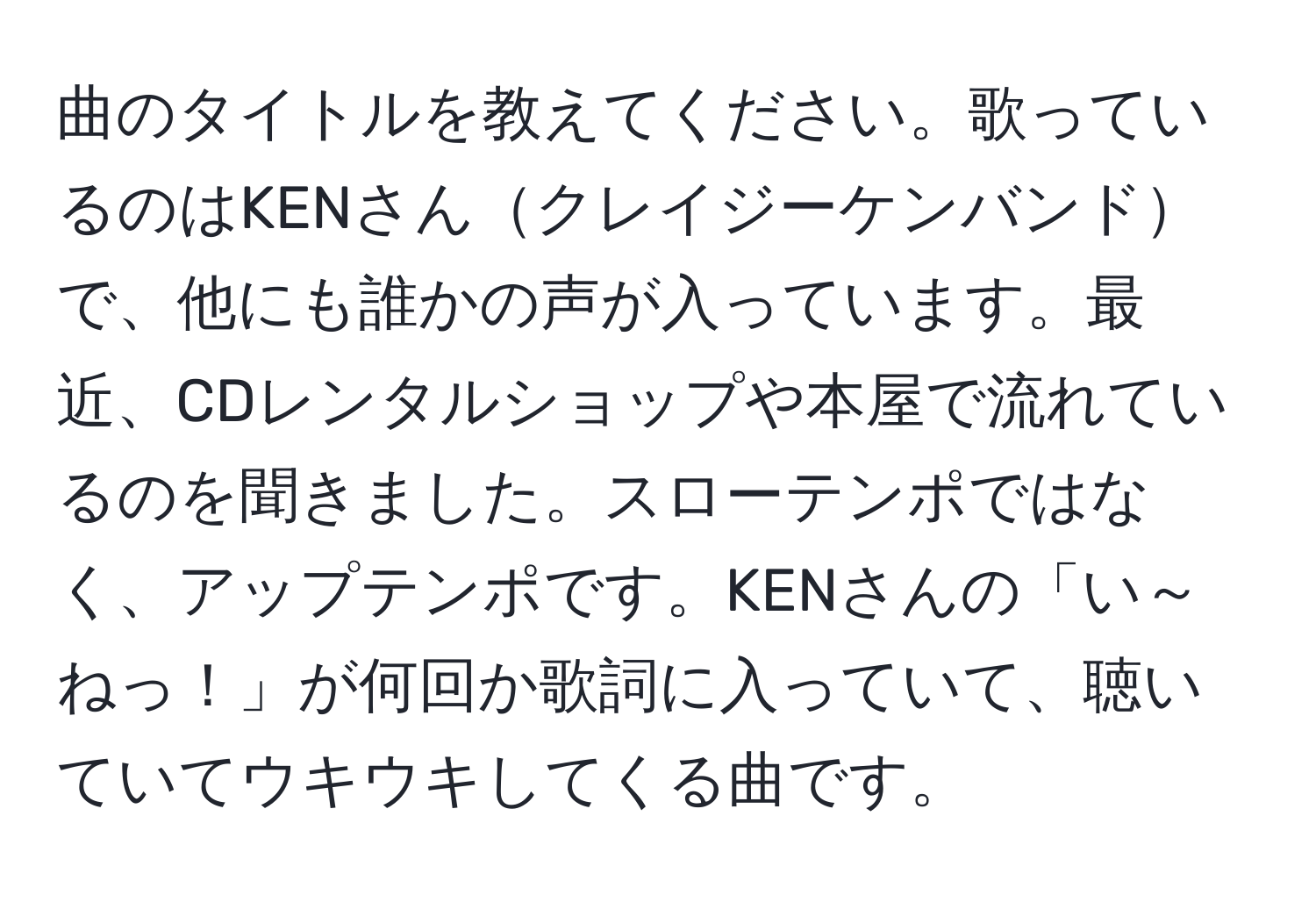 曲のタイトルを教えてください。歌っているのはKENさんクレイジーケンバンドで、他にも誰かの声が入っています。最近、CDレンタルショップや本屋で流れているのを聞きました。スローテンポではなく、アップテンポです。KENさんの「い～ねっ！」が何回か歌詞に入っていて、聴いていてウキウキしてくる曲です。