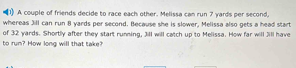 A couple of friends decide to race each other. Melissa can run 7 yards per second, 
whereas Jill can run 8 yards per second. Because she is slower, Melissa also gets a head start 
of 32 yards. Shortly after they start running, Jill will catch up to Melissa. How far will Jill have 
to run? How long will that take?