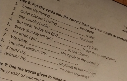 'É 
2. Quiet please! I (write) 
1. Look! He (leave the house. 
3. She usually (walk) 
se 8: Put the verbs into the correct tense (present simple or pres 
Tri 
4. But look! Today she (go) a test. 
Hot 
5. Every Sunday we (go) _to school. 
7. We (play) 
6. He often (go) __to the cinema 
by bike. 
8. The child seldom (cry) _Monopoly at the moment . 
to see my grandparents . 
. I (not/ do) anything at the moment. 
. (watch/ he) ___the news regularly? 
e 9: Use the words given to make 
hey/ ask/ a/ woman/