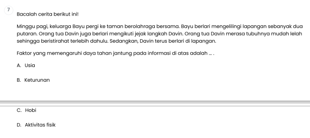 Bacalah cerita berikut ini!
Minggu pagi, keluarga Bayu pergi ke taman berolahraga bersama. Bayu berlari mengelilingi lapangan sebanyak dua
putaran. Orang tua Davin juga berlari mengikuti jejak langkah Davin. Orang tua Davin merasa tubuhnya mudah lelah
sehingga beristirahat terlebih dahulu. Sedangkan, Davin terus berlari di lapangan.
Faktor yang memengaruhi daya tahan jantung pada informasi di atas adalah ... .
A. Usia
B. Keturunan
C. Hobi
D. Aktivitas fisik