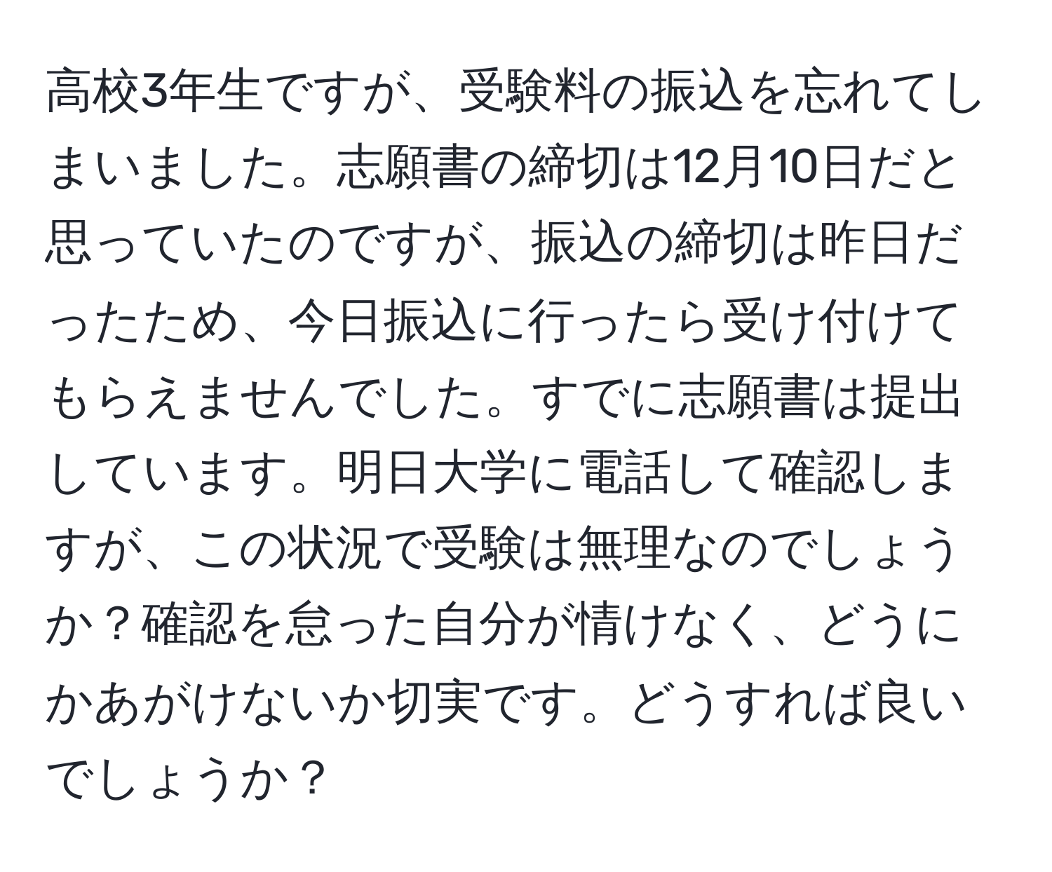 高校3年生ですが、受験料の振込を忘れてしまいました。志願書の締切は12月10日だと思っていたのですが、振込の締切は昨日だったため、今日振込に行ったら受け付けてもらえませんでした。すでに志願書は提出しています。明日大学に電話して確認しますが、この状況で受験は無理なのでしょうか？確認を怠った自分が情けなく、どうにかあがけないか切実です。どうすれば良いでしょうか？