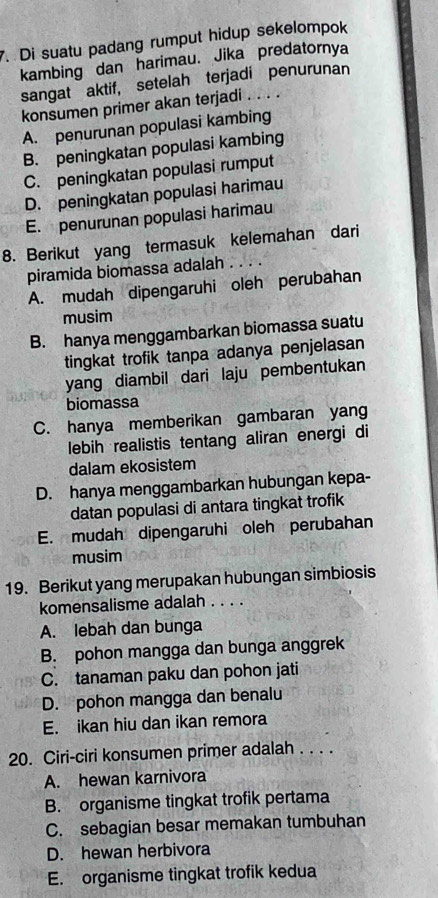 Di suatu padang rumput hidup sekelompok
kambing dan harimau. Jika predatornya
sangat aktif, setelah terjadi penurunan
konsumen primer akan terjadi . . . .
A. penurunan populasi kambing
B. peningkatan populasi kambing
C. peningkatan populasi rumput
D. peningkatan populasi harimau
E. penurunan populasi harimau
8. Berikut yang termasuk kelemahan dari
piramida biomassa adalah . . . .
A. mudah dipengaruhi oleh perubahan
musim
B. hanya menggambarkan biomassa suatu
tingkat trofik tanpa adanya penjelasan
yang diambil dari laju pembentukan
biomassa
C. hanya memberikan gambaran yang
lebih realistis tentang aliran energi di
dalam ekosistem
D. hanya menggambarkan hubungan kepa-
datan populasi di antara tingkat trofik
E. mudah dipengaruhi oleh perubahan
musim
19. Berikut yang merupakan hubungan simbiosis
komensalisme adalah . . . .
A. lebah dan bunga
B. pohon mangga dan bunga anggrek
C. tanaman paku dan pohon jati
D. pohon mangga dan benalu
E. ikan hiu dan ikan remora
20. Ciri-ciri konsumen primer adalah . . . .
A. hewan karnivora
B. organisme tingkat trofik pertama
C. sebagian besar memakan tumbuhan
D. hewan herbivora
E. organisme tingkat trofik kedua