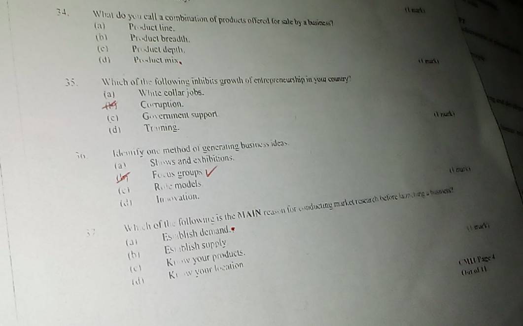 ( mark )
34. What do you call a combination of products offered for sale by a busines
(a) Product line.
(Ö) Product breadth.
(c) _ Product depth.
(d) Product mix ( mk )
35. Which of the following inhibits growth of entrepreneurship in you country?
(a) White collar jobs.
A Corruption.
(c ) Government support
(1nuck )
(d) Truning.
i0. dentify one method of generating business ideas.
(a) Shows and exhibitions.
L Focus groups
( mark
(c) Role models
(2) Imovation.
3 7
Which of the following is the MAIN reason for conducting market rescarch before lunching s humen
31 Establish demand.
( 1sark)
b) Estiblish supply
(c)___ Know your products.
Koow your location
CML Page 4
Out al U