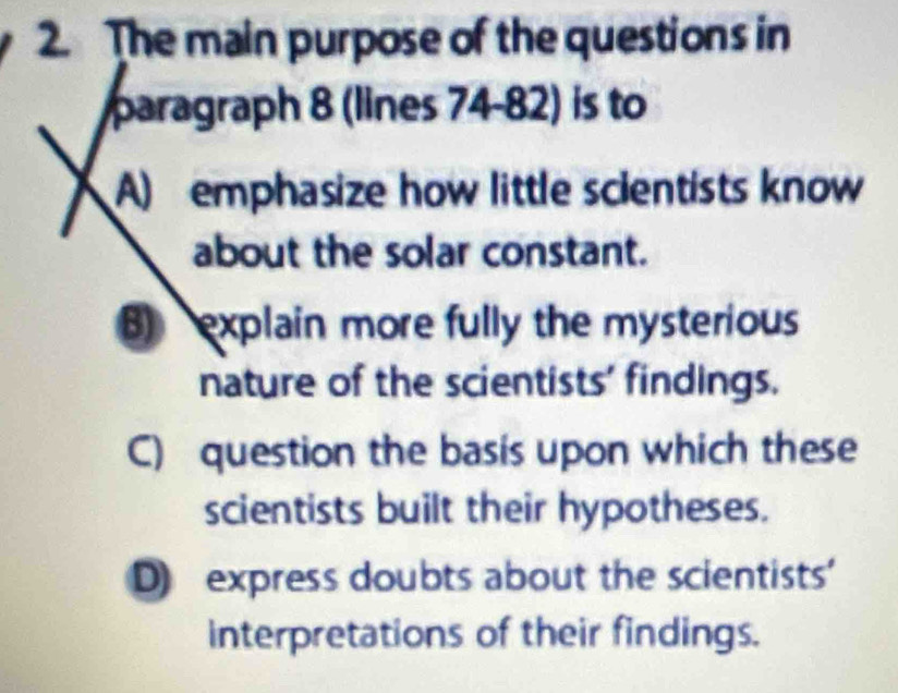 The main purpose of the questions in
paragraph 8 (lines 74-82) is to
A) emphasize how little scientists know
about the solar constant.
B) explain more fully the mysterious
nature of the scientists' findings.
C) question the basis upon which these
scientists built their hypotheses.
D) express doubts about the scientists'
interpretations of their findings.