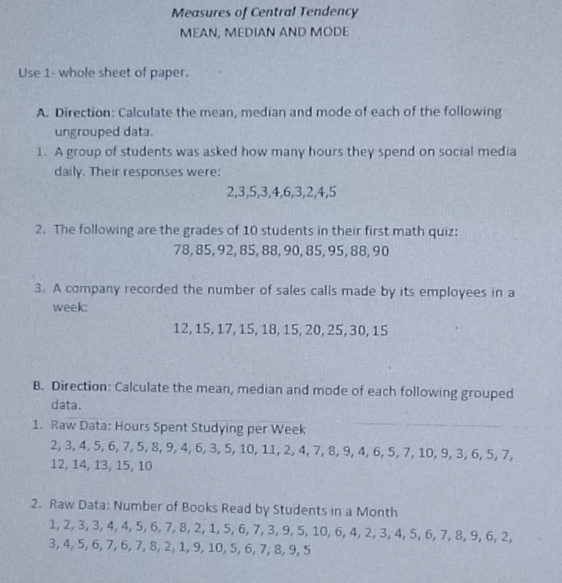 Measures of Central Tendency 
MEAN, MEDIAN AND MODE 
Use 1- whole sheet of paper. 
A. Direction: Calculate the mean, median and mode of each of the following 
ungrouped data. 
1. A group of students was asked how many hours they spend on social media 
daily. Their responses were:
2, 3, 5, 3, 4, 6, 3, 2, 4, 5
2. The following are the grades of 10 students in their first math quiz:
78, 85, 92, 85, 88, 90, 85, 95, 88, 90
3. A company recorded the number of sales calls made by its employees in a 
week:
12, 15, 17, 15, 18, 15, 20, 25, 30, 15
B. Direction: Calculate the mean, median and mode of each following grouped 
data. 
1. Raw Data: Hours Spent Studying per Week
2, 3, 4, 5, 6, 7, 5, 8, 9, 4, 6, 3, 5, 10, 11, 2, 4, 7, 8, 9, 4, 6, 5, 7, 10, 9, 3, 6, 5, 7,
12, 14, 13, 15, 10
2. Raw Data: Number of Books Read by Students in a Month
1, 2, 3, 3, 4, 4, 5, 6, 7, 8, 2, 1, 5, 6, 7, 3, 9, 5, 10, 6, 4, 2, 3, 4, 5, 6, 7, 8, 9, 6, 2,
3, 4, 5, 6, 7, 6, 7, 8, 2, 1, 9, 10, 5, 6, 7, 8, 9, 5