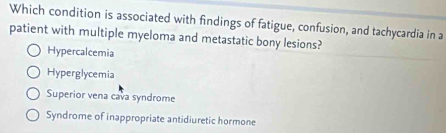 Which condition is associated with findings of fatigue, confusion, and tachycardia in a
patient with multiple myeloma and metastatic bony lesions?
Hypercalcemia
Hyperglycemia
Superior vena cava syndrome
Syndrome of inappropriate antidiuretic hormone