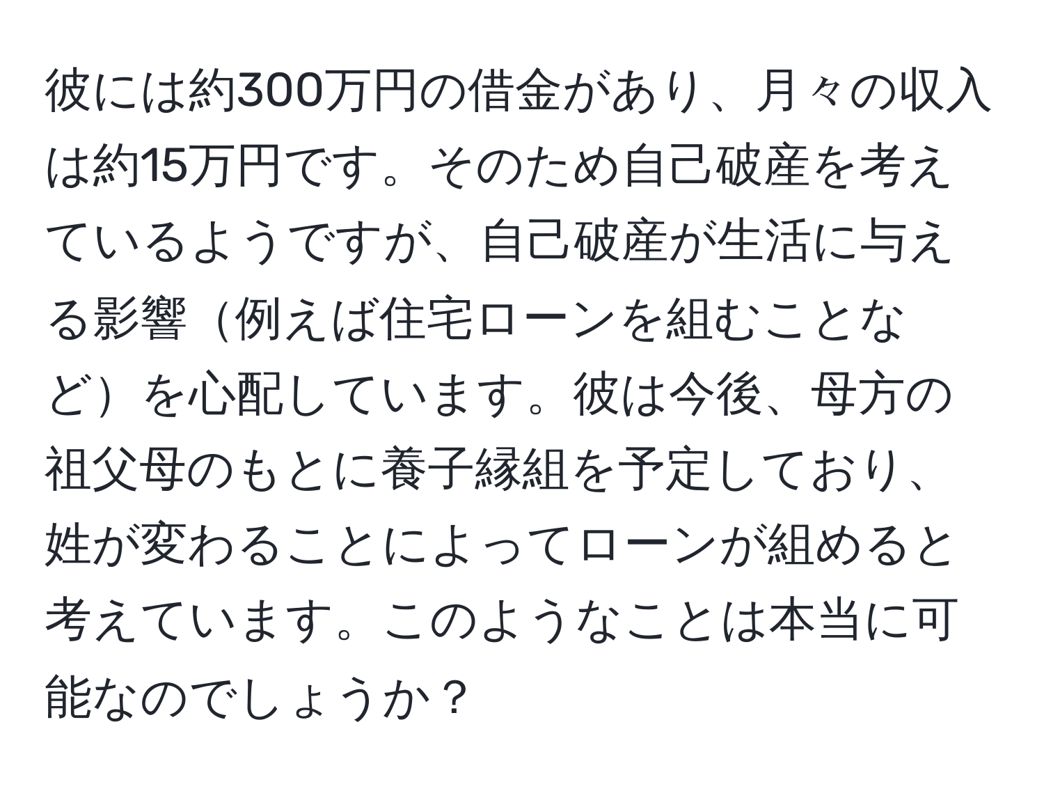 彼には約300万円の借金があり、月々の収入は約15万円です。そのため自己破産を考えているようですが、自己破産が生活に与える影響例えば住宅ローンを組むことなどを心配しています。彼は今後、母方の祖父母のもとに養子縁組を予定しており、姓が変わることによってローンが組めると考えています。このようなことは本当に可能なのでしょうか？