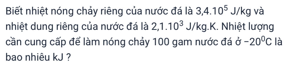 Biết nhiệt nóng chảy riêng của nước đá là 3, 4.10^5J/kg và 
nhiệt dung riêng của nước đá là 2, 1.10^3 J/ kg. K. Nhiệt lượng 
cần cung cấp để làm nóng chảy 100 gam nước đá sigma -20°C là 
bao nhiêu kJ ?