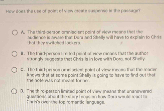 How does the use of point of view create suspense in the passage?
A. The third-person omniscient point of view means that the
audience is aware that Dora and Shelly will have to explain to Chris
that they switched lockers.
B. The third-person limited point of view means that the author
strongly suggests that Chris is in love with Dora, not Shelly.
C. The third-person omniscient point of view means that the reader
knows that at some point Shelly is going to have to find out that
the note was not meant for her.
D. The third-person limited point of view means that unanswered
questions about the story focus on how Dora would react to
Chris's over-the-top romantic language.