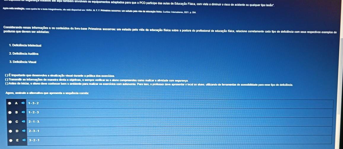 olvem os equipamentos adaptados para que a PCD partícipe das aulas de Educação Física, com vista a diminuir o risco de acidente ou qualquer tipo lesão".
Após esta avaliação, caso queira lor o texto integralmente, elo está disponível em: VARA. M. F. F. Primeiros socorros: um estudo pelo viês da educação fleica. Curitiba: Intersaberes, 2021, p. 254.
Considerando essas informações e os conteúdos do livro-base Primeiros socorros: um estudo pelo viês da educação física sobre a postura do profissional de educação física, relacione corretamente cada tipo de deficiência com seus respectivos exemplos de
posturas que devem ser adotadas:
1. Deficiência Intelectual
2. Deficiência Auditiva
3. Deficiência Visual
( ) É importante que desenvolva a sinalização visual durante a prática dos exercícios.
( ) Transmilir as informações de maneira direta e objetivas, e sempre verificar se o aluno compreendeu como realizar a atividade com segurança.
( ) Antes de iniciar, o aluno deve conhecer bem o ambiente para realizar os exercícios com autonomia. Para isso, o professor deve apresentar o local ao aluno, utilizando de ferramentas de acessibilidade para esse tipo de deficiência.
Agora, assinale a altemativa que apresenta a sequência correta:
A 1-3-2
B 1-2-3
C4I 2-1-3
D49|2-3-1
E493-2-1