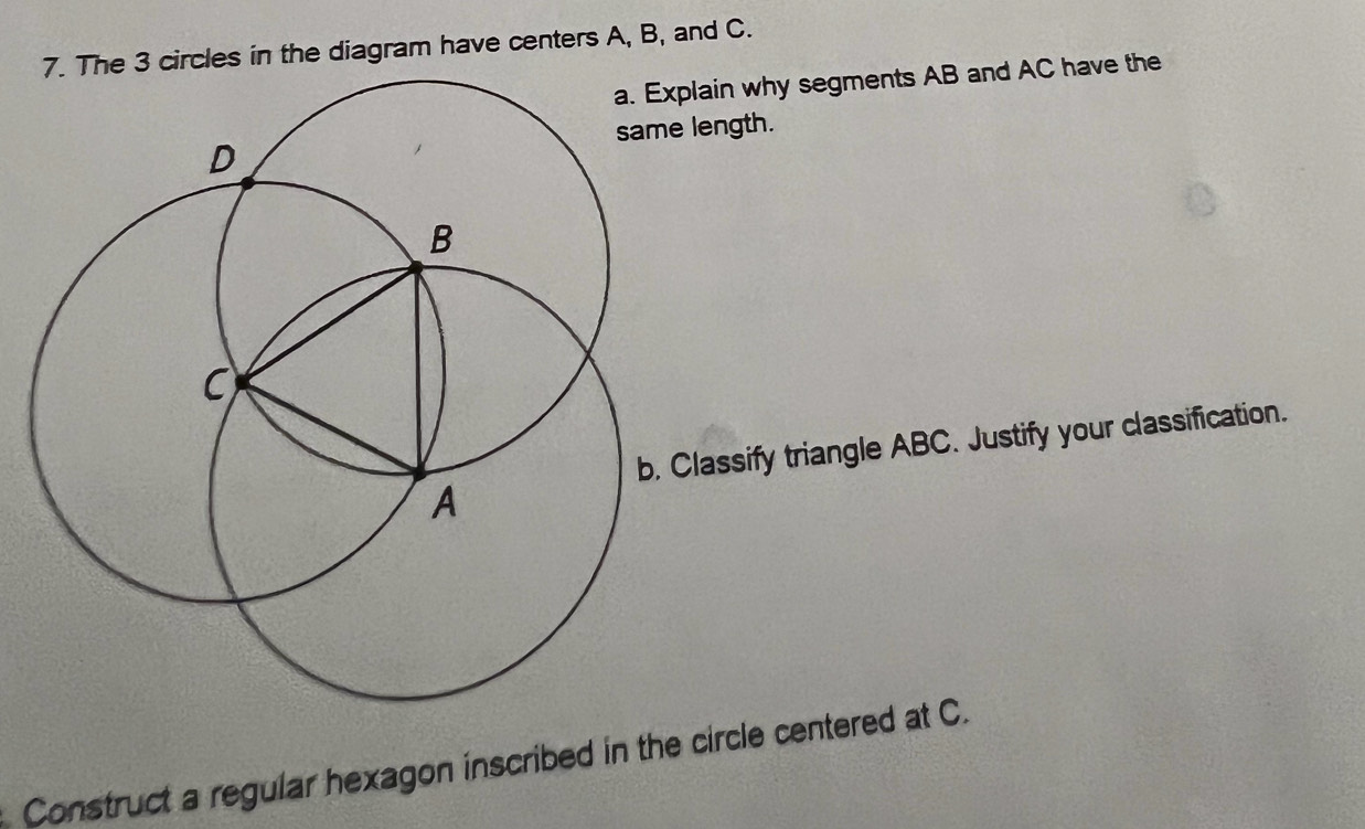 ircles in the diagram have centers A, B, and C. 
xplain why segments AB and AC have the 
e length. 
Classify triangle ABC. Justify your classification. 
Construct a regular hexagon inscribed in the circle centered at C.