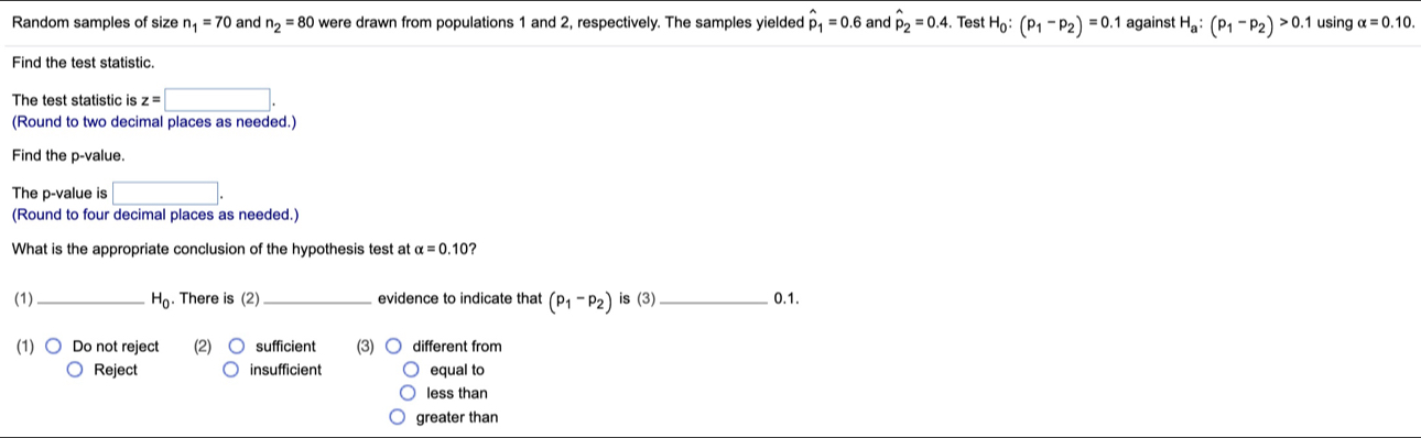 Random samples of size n_1=70 and n_2=80 were drawn from populations 1 and 2, respectively. The samples yielded hat p_1=0.6 and hat p_2=0.4. . Test H_0:(p_1-p_2)=0.1 against H_a:(p_1-p_2)>0 1 using alpha =0.10. 
Find the test statistic.
The test statistic is z=□. 
(Round to two decimal places as needed.)
Find the p -value.
The p -value is □. 
(Round to four decimal places as needed.)
What is the appropriate conclusion of the hypothesis test at alpha =0.10 ?
(1)_ H_0. There is (2) _evidence to indicate that (p_1-p_2) is (3)_ 0.1.
(1) Do not reject (2) sufficient (3) different from
Reject insufficient equal to
less than
greater than