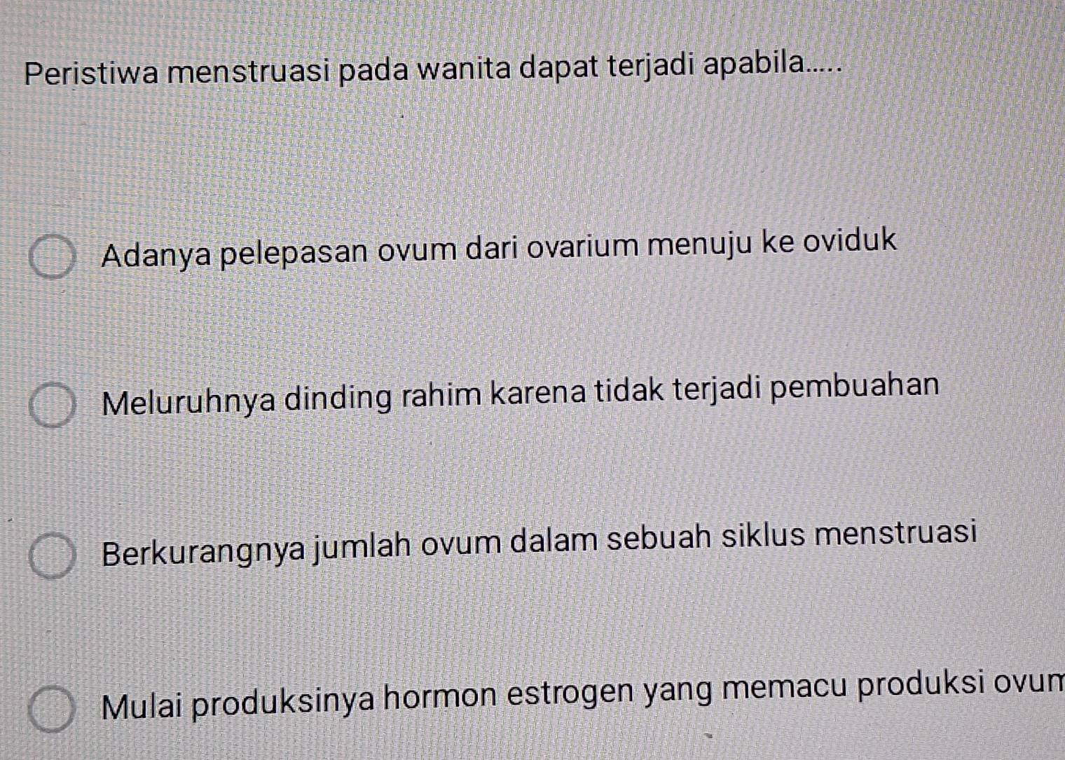 Peristiwa menstruasi pada wanita dapat terjadi apabila.....
Adanya pelepasan ovum dari ovarium menuju ke oviduk
Meluruhnya dinding rahim karena tidak terjadi pembuahan
Berkurangnya jumlah ovum dalam sebuah siklus menstruasi
Mulai produksinya hormon estrogen yang memacu produksi ovun