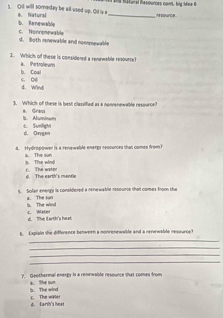 ces and Nâtural Resources cont. big Idea 6
1. Oil will someday be all used up. Oil is a
a、 Natural _resource.
b. Renewable
c. Nonrenewable
d. Both renewable and nonrenewable
2. Which of these is considered a renewable resource?
a. Petroleum
b. Coal
c. Oil
d. Wind
3. Which of these is best classified as a nonrenewable resource?
a. Grass
b. Aluminum
c. Sunlight
d. Oxygen
4. Hydropower is a renewable energy resources that comes from?
a. The sun
b. The wind
c. The water
d. The earth's mantle
5. Solar energy is considered a renewable resource that comes from the
a. The sun
b. The wind
c. Water
d. The Earth’s heat
6. Explain the difference between a nonrenewable and a renewable resource?
_
_
_
_
7. Geothermal energy is a renewable resource that comes from
a. The sun
b. The wind
c. The water
d. Earth's heat