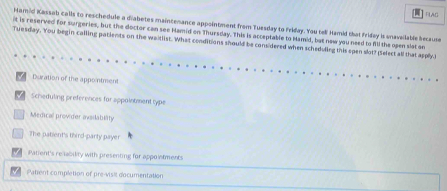 FLAG
Hamid Kassab calls to reschedule a diabetes maintenance appointment from Tuesday to Friday. You tell Hamid that Friday is unavailable because
it is reserved for surgeries, but the doctor can see Hamid on Thursday. This is acceptable to Hamid, but now you need to fill the open slot on
Tuesday. You begin calling patients on the waitlist. What conditions should be considered when scheduling this open slot? (Select all that apply.)
Duration of the appointment
Scheduling preferences for appointment type
Medical provider availability
The patient's third-party payer
Patient's reliability with presenting for appointments
Patient completion of pre-visit documentation