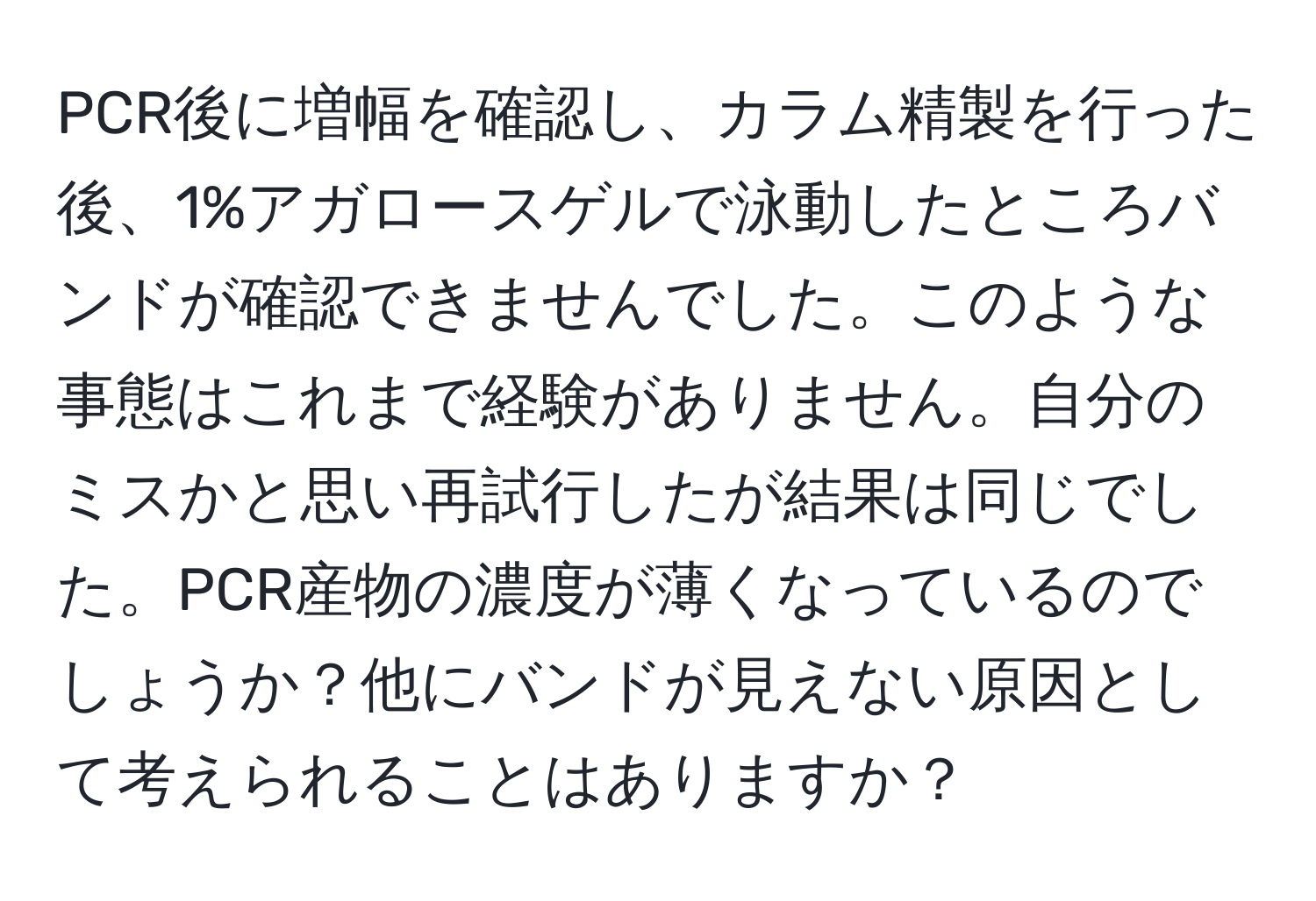 PCR後に増幅を確認し、カラム精製を行った後、1%アガロースゲルで泳動したところバンドが確認できませんでした。このような事態はこれまで経験がありません。自分のミスかと思い再試行したが結果は同じでした。PCR産物の濃度が薄くなっているのでしょうか？他にバンドが見えない原因として考えられることはありますか？