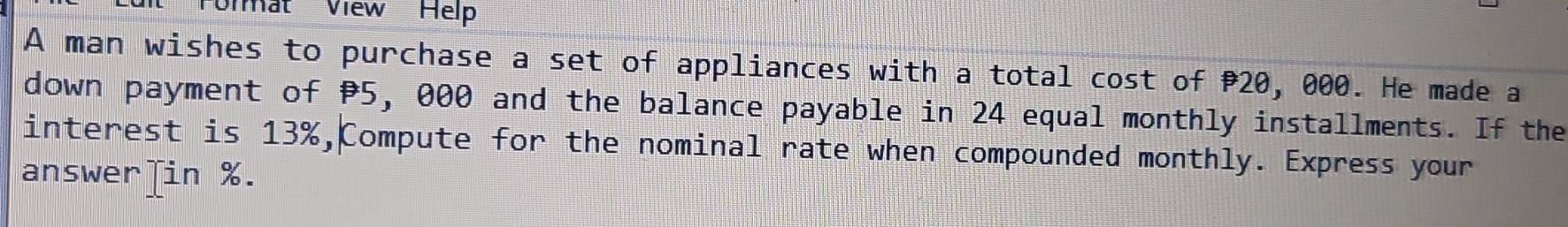 imat View Help 
A man wishes to purchase a set of appliances with a total cost of P20, 000. He made a 
down payment of P5, 000 and the balance payable in 24 equal monthly installments. If the 
interest is 13%,Compute for the nominal rate when compounded monthly. Express your 
answer]in %.