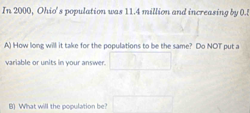 In 2000, Ohio' s population was 11.4 million and increasing by 0.5
A) How long will it take for the populations to be the same? Do NOT put a 
variable or units in your answer. 
B) What will the population be?