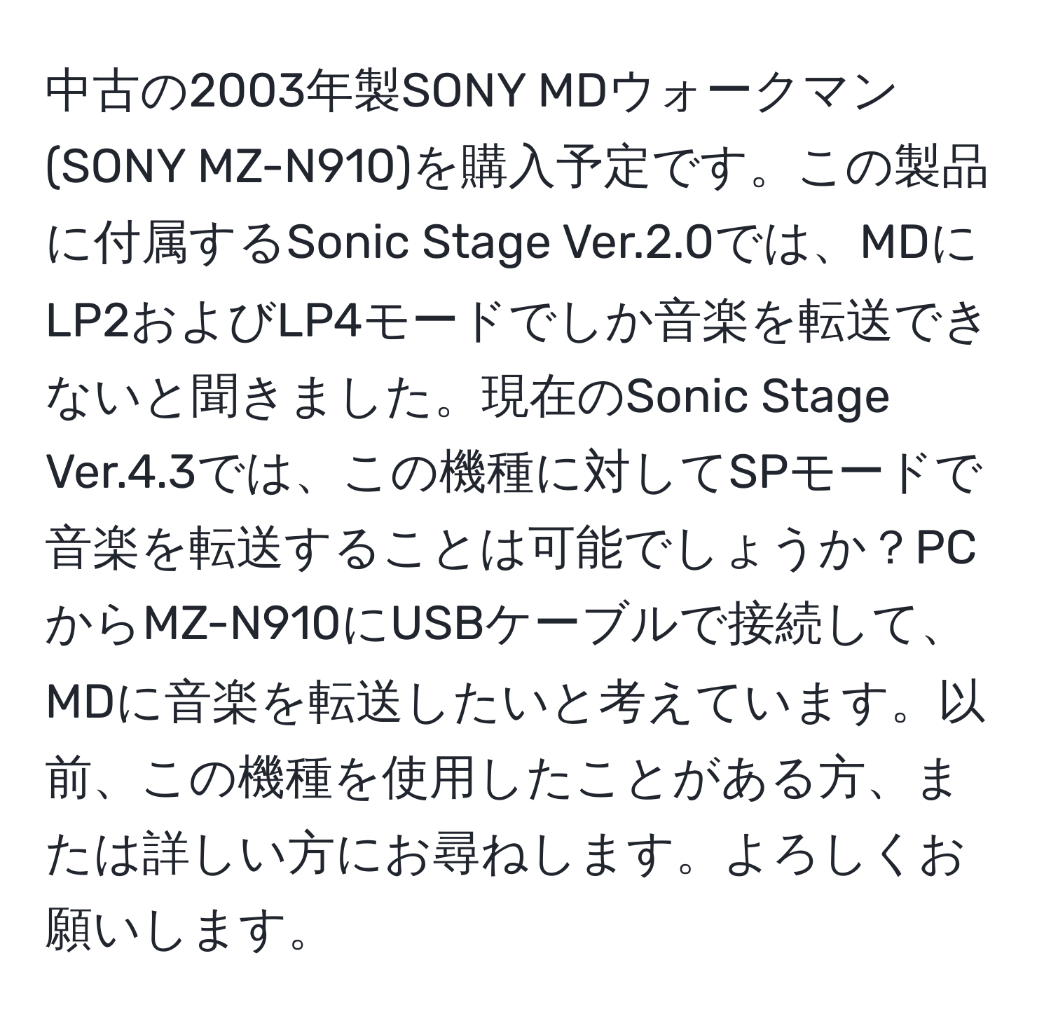 中古の2003年製SONY MDウォークマン (SONY MZ-N910)を購入予定です。この製品に付属するSonic Stage Ver.2.0では、MDにLP2およびLP4モードでしか音楽を転送できないと聞きました。現在のSonic Stage Ver.4.3では、この機種に対してSPモードで音楽を転送することは可能でしょうか？PCからMZ-N910にUSBケーブルで接続して、MDに音楽を転送したいと考えています。以前、この機種を使用したことがある方、または詳しい方にお尋ねします。よろしくお願いします。