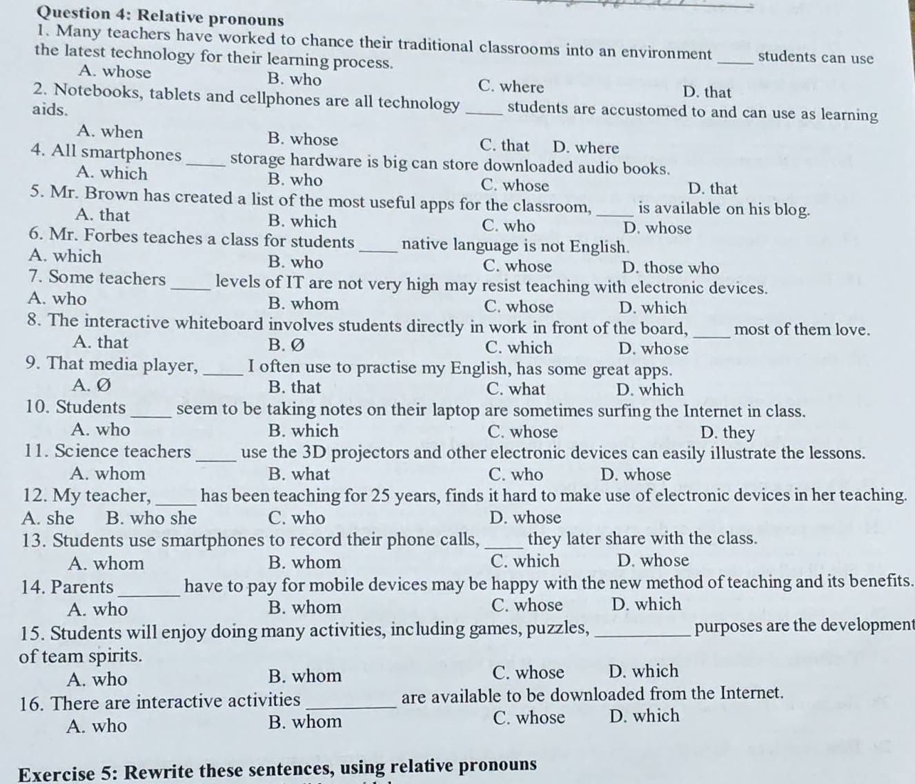 Relative pronouns
1. Many teachers have worked to chance their traditional classrooms into an environment _students can use
the latest technology for their learning process.
A. whose B. who C. where D. that
2. Notebooks, tablets and cellphones are all technology
aids. _students are accustomed to and can use as learning
A. when B. whose C. that D. where
4. All smartphones _storage hardware is big can store downloaded audio books.
A. which B. who D. that
C. whose
5. Mr. Brown has created a list of the most useful apps for the classroom, _is available on his blog.
A. that B. which C. who D. whose
6. Mr. Forbes teaches a class for students _native language is not English.
A. which B. who C. whose D. those who
7. Some teachers _levels of IT are not very high may resist teaching with electronic devices.
A. who B. whom C. whose D. which
_
8. The interactive whiteboard involves students directly in work in front of the board, most of them love.
A. that B. Ø C. which D. whose
9. That media player, _I often use to practise my English, has some great apps.
A. Ø B. that C. what D. which
10. Students _seem to be taking notes on their laptop are sometimes surfing the Internet in class.
A. who B. which C. whose D. they
11. Science teachers _use the 3D projectors and other electronic devices can easily illustrate the lessons.
A. whom B. what C. who D. whose
12. My teacher, _has been teaching for 25 years, finds it hard to make use of electronic devices in her teaching.
A. she B. who she C. who D. whose
13. Students use smartphones to record their phone calls, _they later share with the class.
A. whom B. whom C. which D. whose
14. Parents _have to pay for mobile devices may be happy with the new method of teaching and its benefits.
A. who B. whom C. whose D. which
15. Students will enjoy doing many activities, including games, puzzles, _purposes are the development
of team spirits.
A. who B. whom C. whose D. which
16. There are interactive activities_ are available to be downloaded from the Internet.
A. who B. whom C. whose D. which
Exercise 5: Rewrite these sentences, using relative pronouns