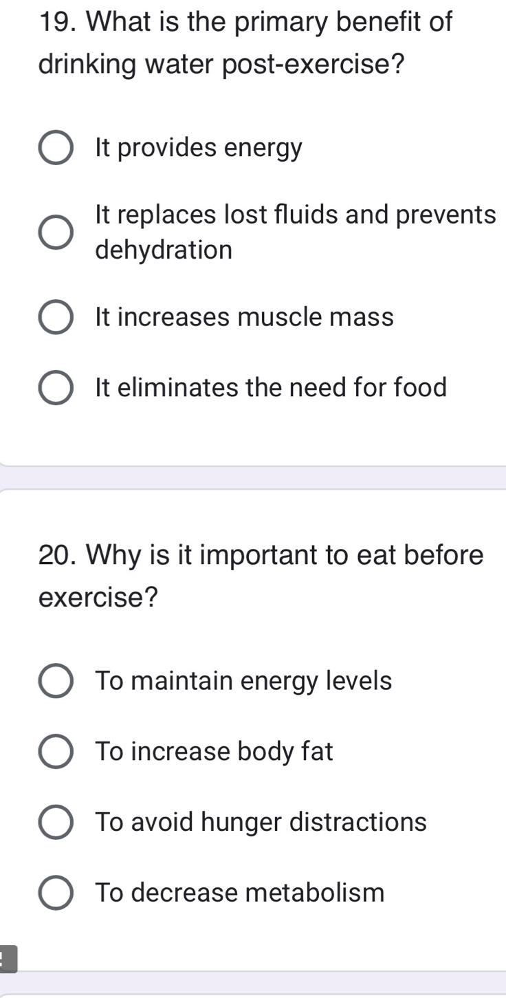 What is the primary benefit of
drinking water post-exercise?
It provides energy
It replaces lost fluids and prevents
dehydration
It increases muscle mass
It eliminates the need for food
20. Why is it important to eat before
exercise?
To maintain energy levels
To increase body fat
To avoid hunger distractions
To decrease metabolism