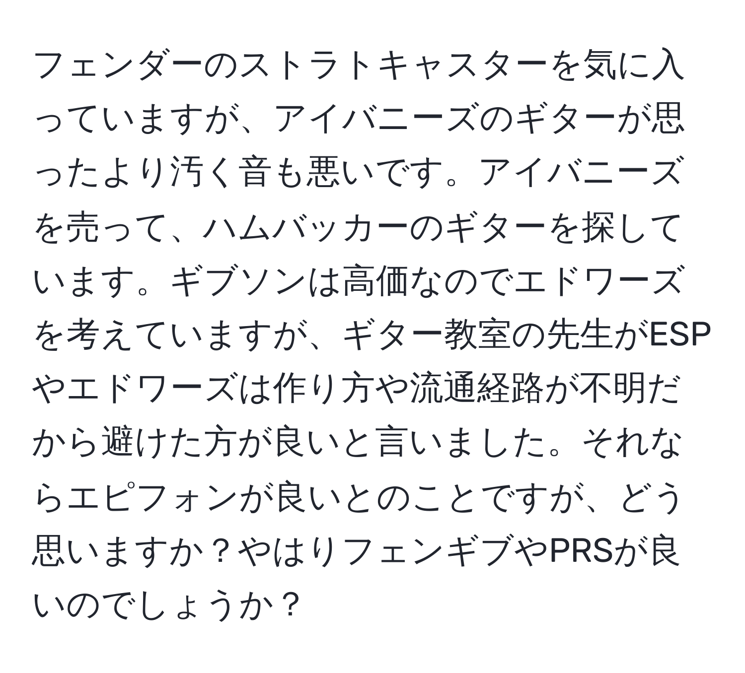 フェンダーのストラトキャスターを気に入っていますが、アイバニーズのギターが思ったより汚く音も悪いです。アイバニーズを売って、ハムバッカーのギターを探しています。ギブソンは高価なのでエドワーズを考えていますが、ギター教室の先生がESPやエドワーズは作り方や流通経路が不明だから避けた方が良いと言いました。それならエピフォンが良いとのことですが、どう思いますか？やはりフェンギブやPRSが良いのでしょうか？