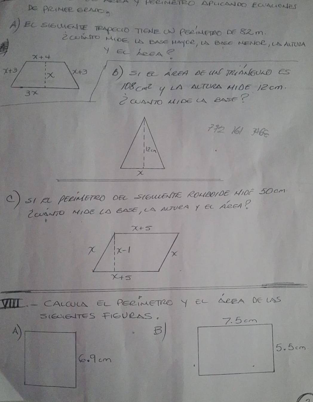 A Y PERIMETRO APLCANDO EOAUONES
DE PRIMER GRAR
A) EC SCOWGlrE TepEcD TEE WN PEeineroo DE 82m.
ZCONTO MIOE US EASE HAYOE, U BASE NENOR, LAAITUEA
Y EL LeEA?
x+3
B) s, a AREA oE UnC miànoUO es
108cm^2 Y LA ALTORA MIOE 12 cm.
ZWAITO MIOE M BASE?
7921613466
C) sI p peenEreo oó s(owennk Roueoroē M0E 50cm
LaANO MIDE LO BASE, LA AOVEA Y EL AREA?
I - CALCOM EL PERIMETO Y EL LREA DE US
SIGUEITES FIGURAS.
A)
B