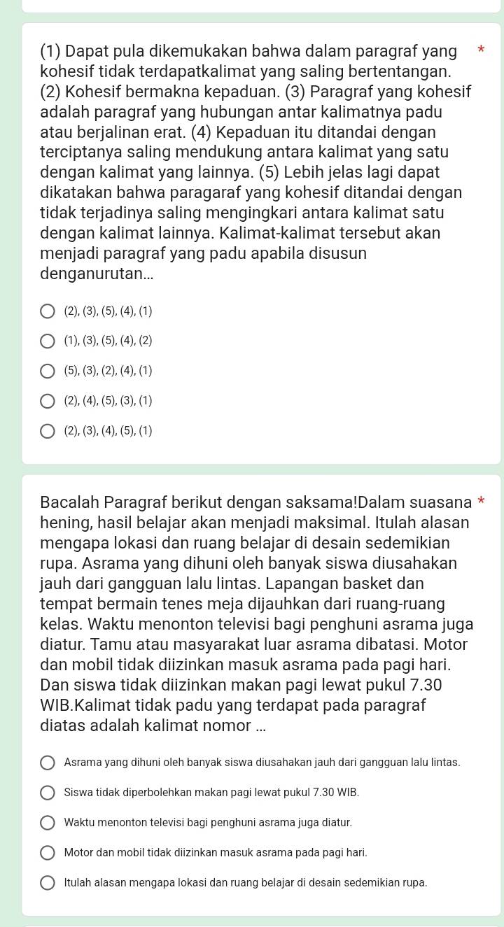 (1) Dapat pula dikemukakan bahwa dalam paragraf yang *
kohesif tidak terdapatkalimat yang saling bertentangan.
(2) Kohesif bermakna kepaduan. (3) Paragraf yang kohesif
adalah paragraf yang hubungan antar kalimatnya padu
atau berjalinan erat. (4) Kepaduan itu ditandai dengan
terciptanya saling mendukung antara kalimat yang satu
dengan kalimat yang lainnya. (5) Lebih jelas lagi dapat
dikatakan bahwa paragaraf yang kohesif ditandai dengan
tidak terjadinya saling mengingkari antara kalimat satu
dengan kalimat lainnya. Kalimat-kalimat tersebut akan
menjadi paragraf yang padu apabila disusun
denganurutan...
(2),(3),(5),(4),(1)
(1),(3),(5),(4),(2)
(5),(3),(2),(4),(1)
2),(4),(5),(3),(1)
(2),(3),(4),(5),(1)
Bacalah Paragraf berikut dengan saksama!Dalam suasana *
hening, hasil belajar akan menjadi maksimal. Itulah alasan
mengapa lokasi dan ruang belajar di desain sedemikian
rupa. Asrama yang dihuni oleh banyak siswa diusahakan
jauh dari gangguan lalu lintas. Lapangan basket dan
tempat bermain tenes meja dijauhkan dari ruang-ruang
kelas. Waktu menonton televisi bagi penghuni asrama juga
diatur. Tamu atau masyarakat luar asrama dibatasi. Motor
dan mobil tidak diizinkan masuk asrama pada pagi hari.
Dan siswa tidak diizinkan makan pagi lewat pukul 7.30
WIB.Kalimat tidak padu yang terdapat pada paragraf
diatas adalah kalimat nomor ...
Asrama yang dihuni oleh banyak siswa diusahakan jauh dari gangguan lalu lintas.
Siswa tidak diperbolehkan makan pagi lewat pukul 7.30 WIB.
Waktu menonton televisi bagi penghuni asrama juga diatur.
Motor dan mobil tidak diizinkan masuk asrama pada pagi hari.
Itulah alasan mengapa lokasi dan ruang belajar di desain sedemikian rupa.