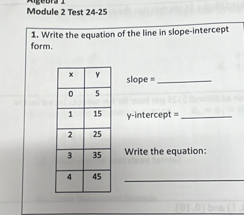 Algebra 1 
Module 2 Test 24-25 
1. Write the equation of the line in slope-intercept 
form. 
slope =_ 
y-intercept =_ 
Write the equation: 
_