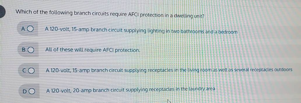 Which of the following branch circuits require AFCI protection in a dwelling unit?
A 120-volt, 15-amp branch circuit supplying lighting in two bathrooms and a bedroom
All of these will require AFCI protection.
A 120-volt, 15-amp branch circuit supplying receptacles in the living room as well as several receptacles outdoors
A 120-volt, 20-amp branch circuit supplying receptacles in the laundry area