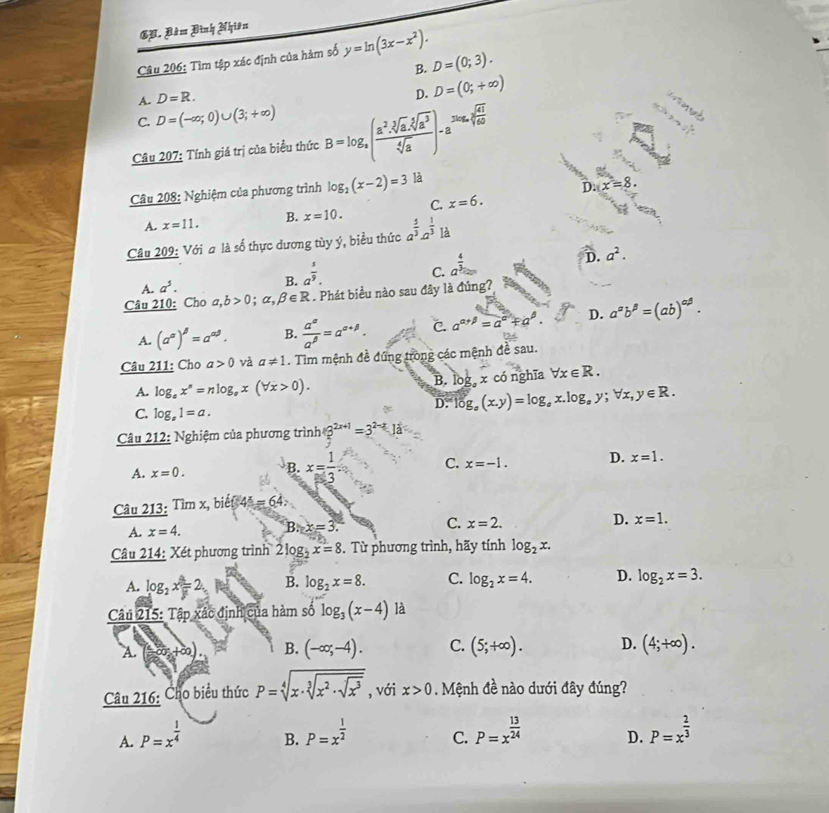 Gạ. Bàm Bình Nhiên
Câu 206: Tìm tập xác định của hàm số y=ln (3x-x^2).
B. D=(0;3).
A. D=R.
D. D=(0;+∈fty )
ene
C. D=(-∈fty ;0)∪ (3;+∈fty )
Câu 207: Tính giá trị của biểu thức B=log _a( a^2· sqrt[3](a)· sqrt[5](a^3)/sqrt[4](a) )-a^(3log _a)sqrt[3](frac 41)60
Câu 208: Nghiệm của phương trình log _2(x-2)=3 là
n x=8·
C. x=6.
A. x=11. B. x=10.
Câu 209: Với a là số thực dương tùy ý, biểu thức a^(frac 5)3· a^(frac 1)3 là
C. a^(frac 4)3
A. a^5. B. a^(frac 5)9. D. a^2.
Câu 210: Cho a,b>0;alpha ,beta ∈ R. Phát biểu nào sau đây là đúng?
A. (a^(alpha))^beta =a^(alpha beta). B.  a^(alpha)/a^(beta) =a^(alpha +beta). C. a^(alpha +beta)=a^(alpha)+a^(beta). D. a^(alpha)b^(beta)=(ab)^alpha beta .
Câu 211: Cho a>0 và a!= 1. Tìm mệnh đề đứng trong các mệnh đề sau.
B. lc g,x có nghĩa forall x∈ R.
A. log _ex^n=nlog _ex(forall x>0).
C. log _a1=a.
D. log _o(x.y)=log _ox.log _oy;forall x,y∈ R.
Câu 212: Nghiệm của phương trình 8^(2x+1)=3^(2-x)Ja
A. x=0. B. x= 1/3  C. x=-1. D. x=1.
Câu 213: Tìm x, biết 4^x=64.
A. x=4.
B.x=3.
C. x=2.
D. x=1.
Câu 214: Xét phương trình 2log _ 1/2 x=8. Từ phương trình, hãy tính log _2x.
B.
C.
D.
A. log _2x=2. log _2x=8. log _2x=4. log _2x=3.
Câu 215: Tập xác định của hàm số log _3(x-4) là
A. (-∈fty ,+∈fty ). B. (-∈fty ;-4). C. (5;+∈fty ). D. (4;+∈fty ).
Câu 216: Cho biểu thức P=sqrt[4](x· sqrt [3]x^2· sqrt x^3) , với x>0. Mệnh đề nào dưới đây đúng?
A. P=x^(frac 1)4 P=x^(frac 1)2 P=x^(frac 13)24 P=x^(frac 2)3
B.
C.
D.